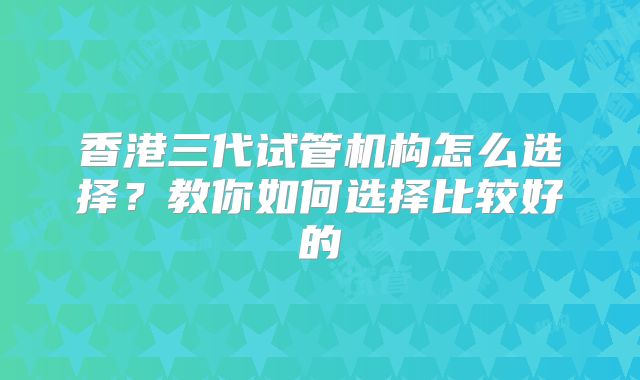 香港三代试管机构怎么选择？教你如何选择比较好的