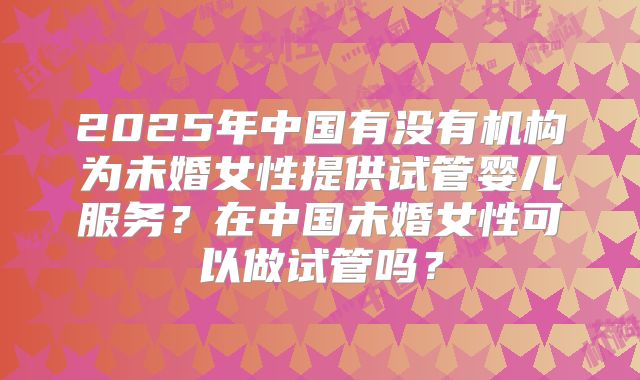 2025年中国有没有机构为未婚女性提供试管婴儿服务？在中国未婚女性可以做试管吗？