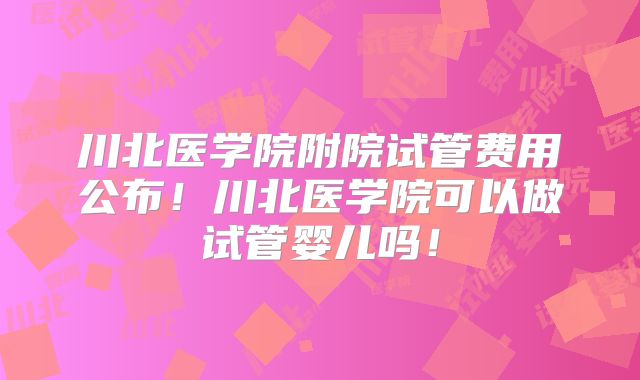 川北医学院附院试管费用公布!川北医学院可以做试管婴儿吗!