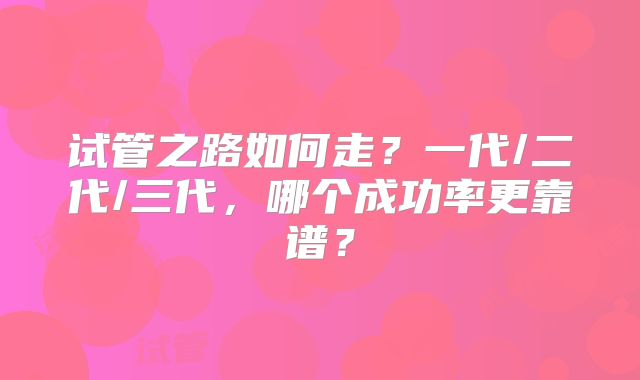 试管之路如何走?一代/二代/三代,哪个成功率更靠谱?