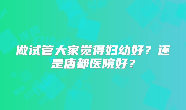 做试管大家觉得妇幼好？还是唐都医院好？