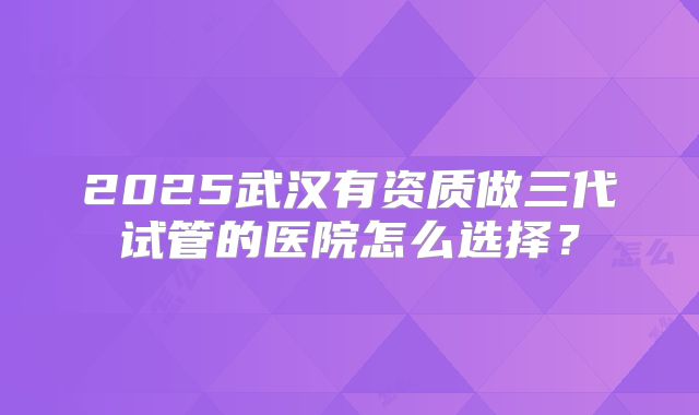 2025武汉有资质做三代试管的医院怎么选择？