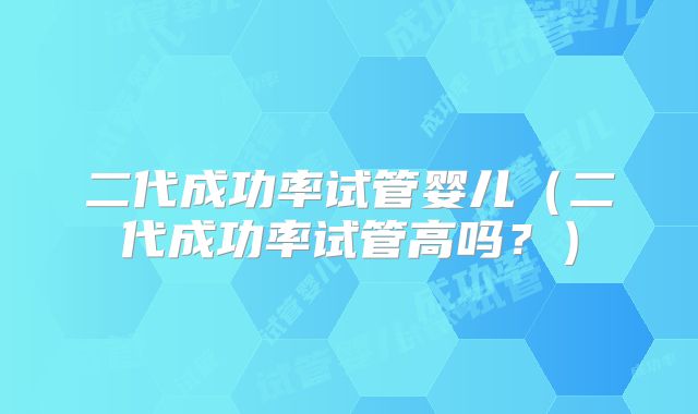 二代成功率试管婴儿（二代成功率试管高吗？）