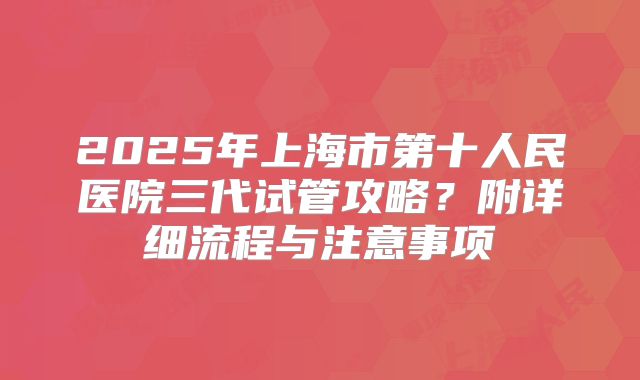 2025年上海市第十人民医院三代试管攻略？附详细流程与注意事项