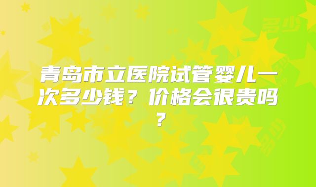 青岛市立医院试管婴儿一次多少钱？价格会很贵吗？