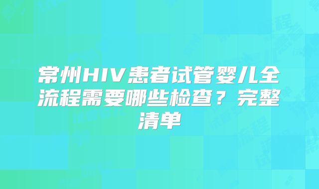 常州HIV患者试管婴儿全流程需要哪些检查？完整清单