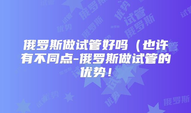 俄罗斯做试管好吗(也许有不同点-俄罗斯做试管的优势!
