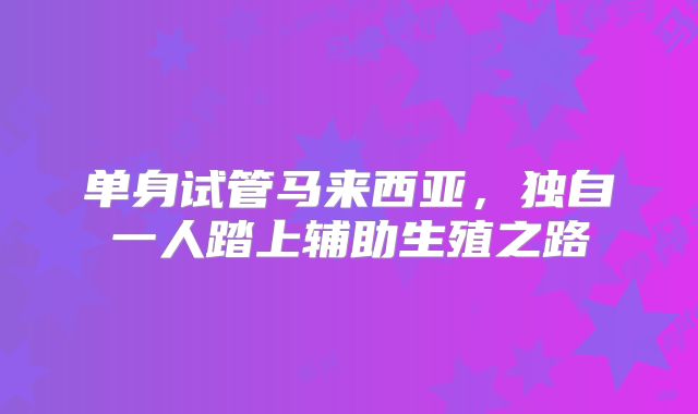 单身试管马来西亚，独自一人踏上辅助生殖之路