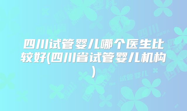 四川试管婴儿哪个医生比较好(四川省试管婴儿机构)