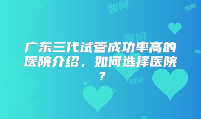 广东三代试管成功率高的医院介绍，如何选择医院？