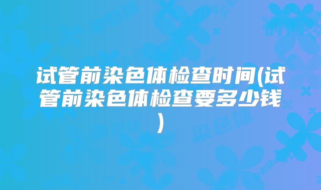 试管前染色体检查时间(试管前染色体检查要多少钱)