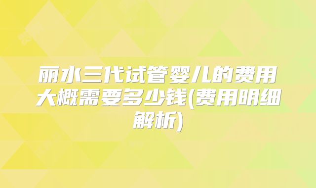 丽水三代试管婴儿的费用大概需要多少钱(费用明细解析)