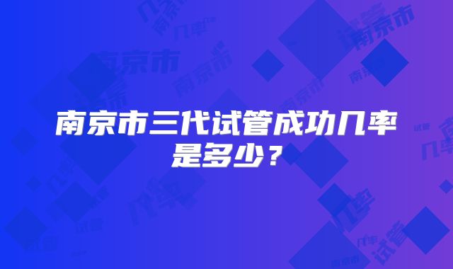 南京市三代试管成功几率是多少？
