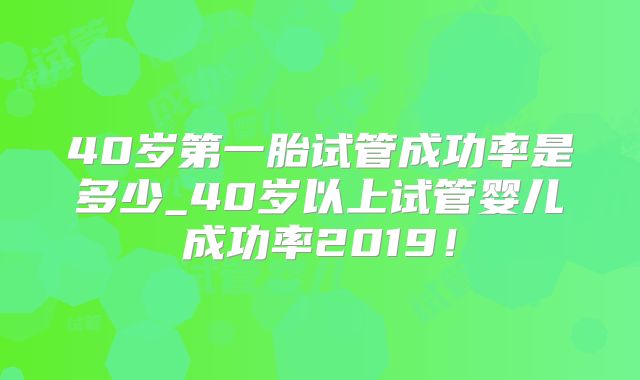 40岁第一胎试管成功率是多少_40岁以上试管婴儿成功率2019！