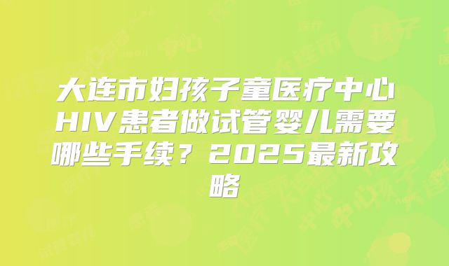 大连市妇孩子童医疗中心HIV患者做试管婴儿需要哪些手续？2025最新攻略
