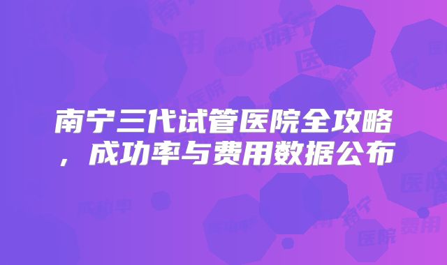 南宁三代试管医院全攻略,成功率与费用数据公布