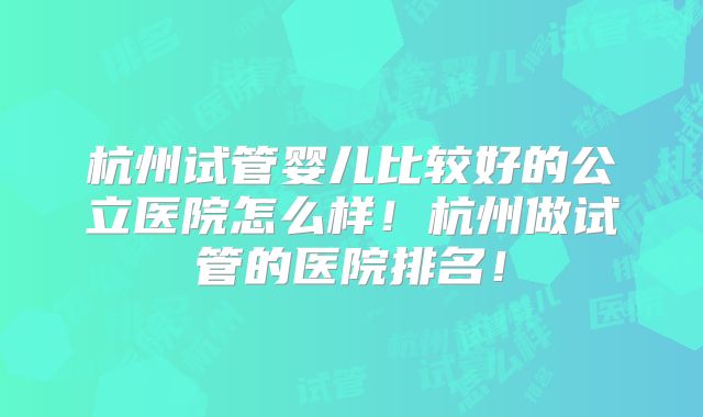 杭州试管婴儿比较好的公立医院怎么样!杭州做试管的医院排名!