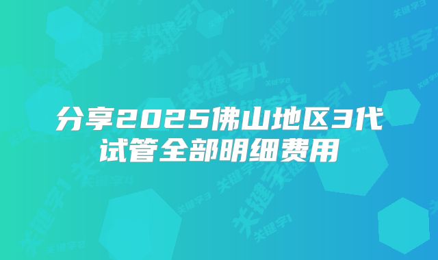 分享2025佛山地区3代试管全部明细费用