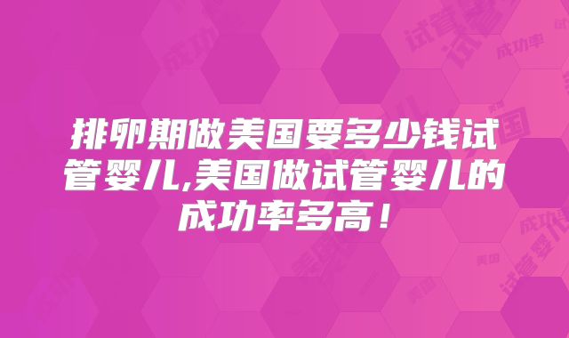 排卵期做美国要多少钱试管婴儿,美国做试管婴儿的成功率多高!