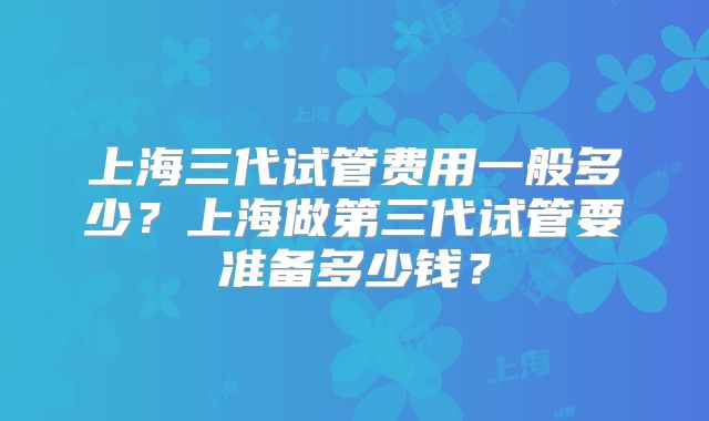 上海三代试管费用一般多少?上海做第三代试管要准备多少钱?