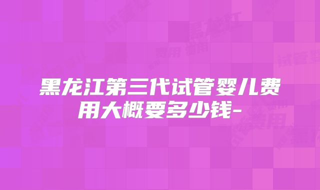 黑龙江第三代试管婴儿费用大概要多少钱-