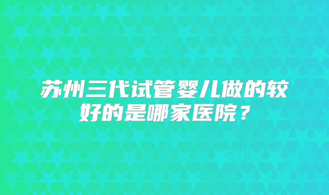 苏州三代试管婴儿做的较好的是哪家医院？