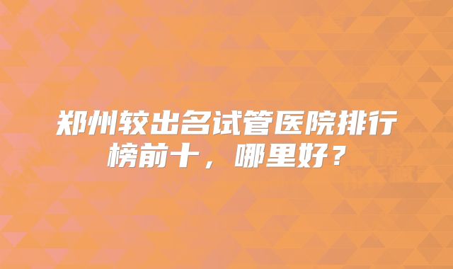 郑州较出名试管医院排行榜前十，哪里好？