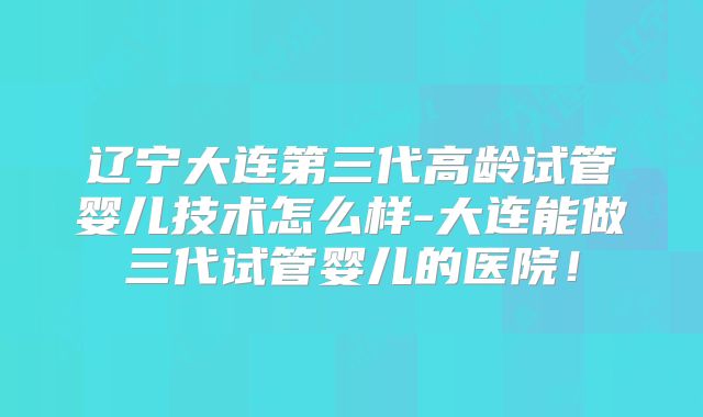 辽宁大连第三代高龄试管婴儿技术怎么样-大连能做三代试管婴儿的医院！