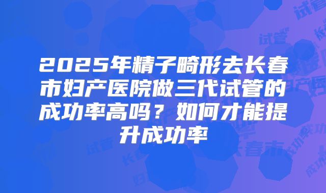2025年精子畸形去长春市妇产医院做三代试管的成功率高吗？如何才能提升成功率