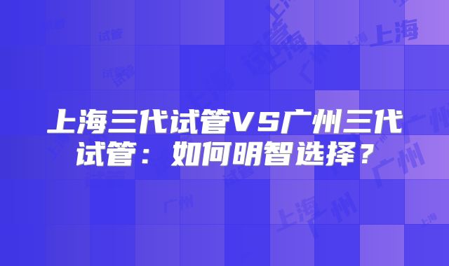 上海三代试管VS广州三代试管：如何明智选择？