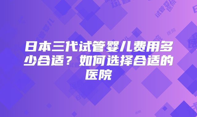 日本三代试管婴儿费用多少合适？如何选择合适的医院