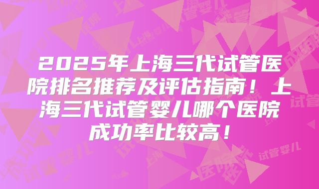 2025年上海三代试管医院排名推荐及评估指南！上海三代试管婴儿哪个医院成功率比较高！