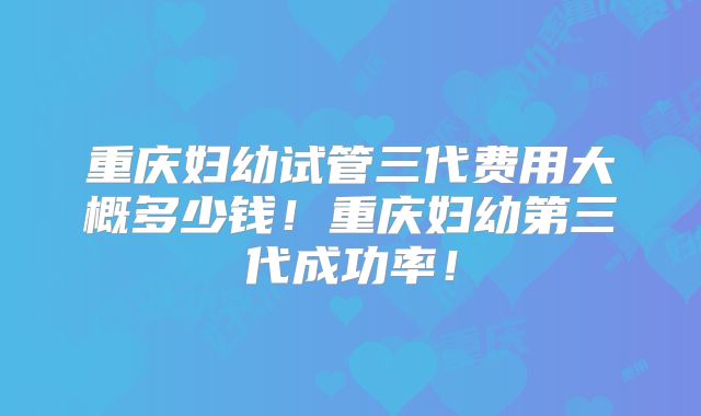 重庆妇幼试管三代费用大概多少钱!重庆妇幼第三代成功率!