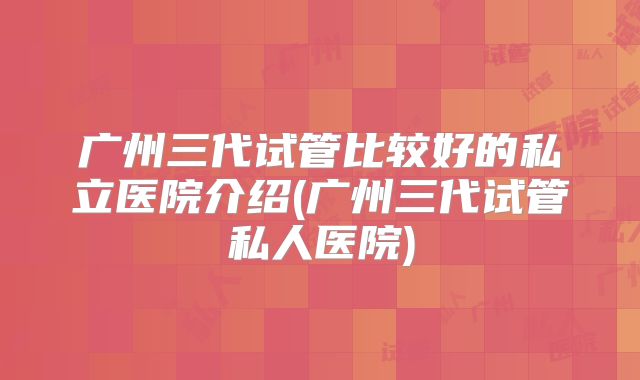 广州三代试管比较好的私立医院介绍(广州三代试管私人医院)