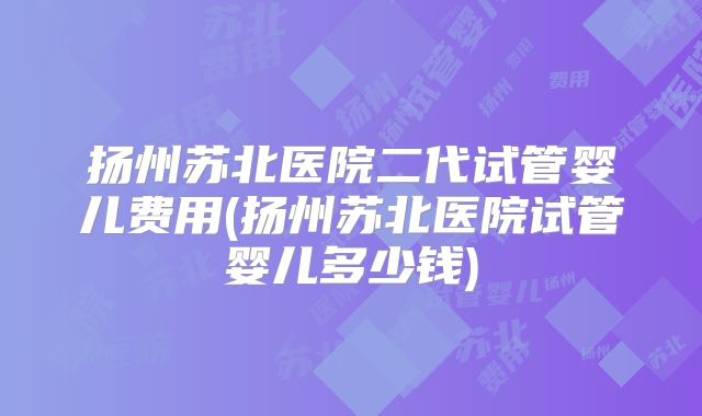 扬州苏北医院二代试管婴儿费用(扬州苏北医院试管婴儿多少钱)