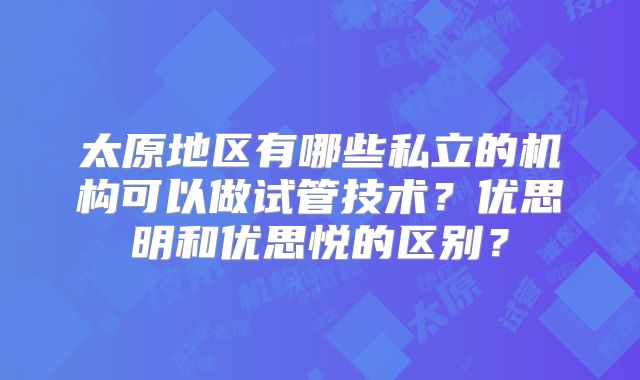 太原地区有哪些私立的机构可以做试管技术?优思明和优思悦的区别?