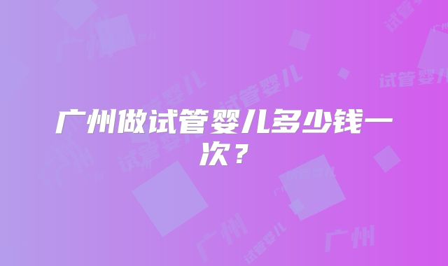广州做试管婴儿多少钱一次？