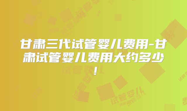 甘肃三代试管婴儿费用-甘肃试管婴儿费用大约多少!
