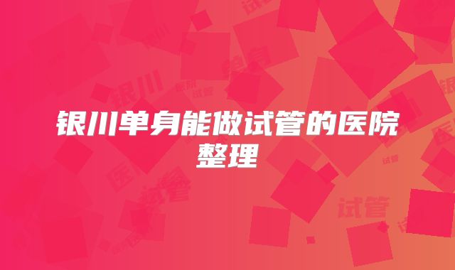 银川单身能做试管的医院整理