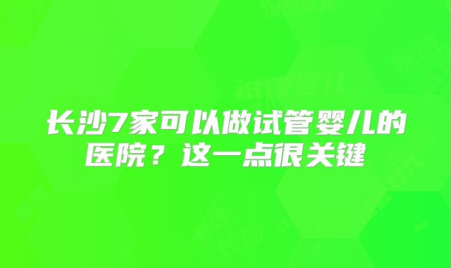 长沙7家可以做试管婴儿的医院？这一点很关键
