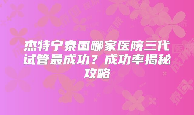 杰特宁泰国哪家医院三代试管最成功?成功率揭秘攻略