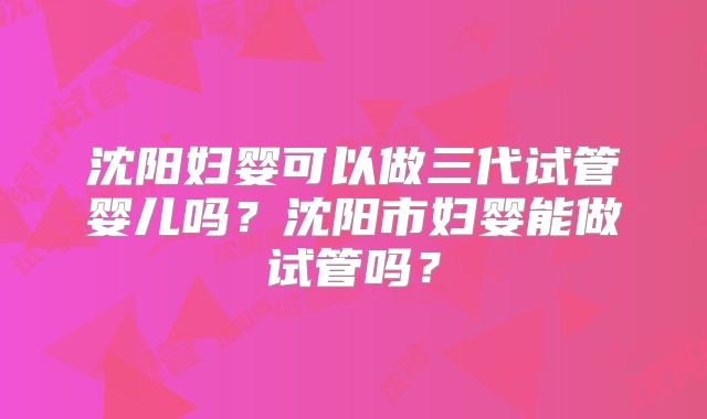 沈阳妇婴可以做三代试管婴儿吗?沈阳市妇婴能做试管吗?