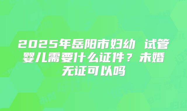 2025年岳阳市妇幼 试管婴儿需要什么证件?未婚无证可以吗