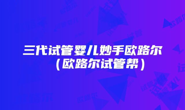 三代试管婴儿妙手欧路尔(欧路尔试管帮)
