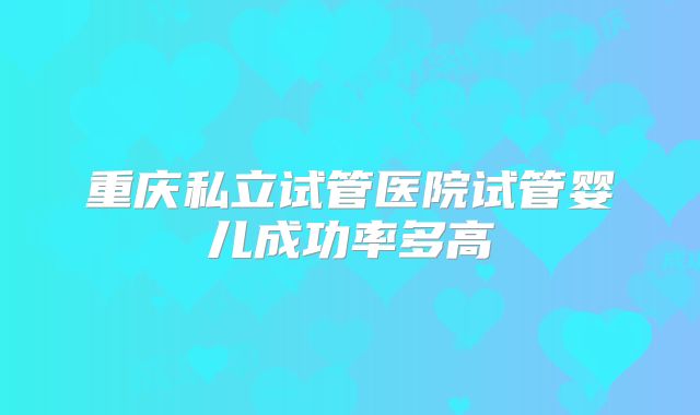 重庆私立试管医院试管婴儿成功率多高