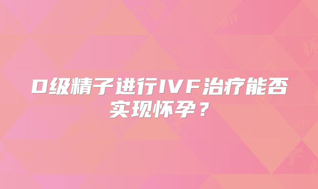 D级精子进行IVF治疗能否实现怀孕？
