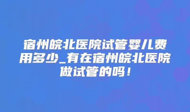 宿州皖北医院试管婴儿费用多少_有在宿州皖北医院做试管的吗！