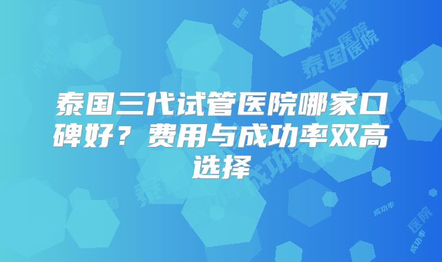 泰国三代试管医院哪家口碑好？费用与成功率双高选择