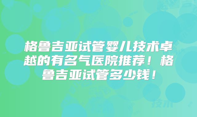 格鲁吉亚试管婴儿技术卓越的有名气医院推荐!格鲁吉亚试管多少钱!