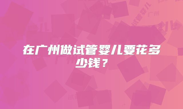 在广州做试管婴儿要花多少钱?